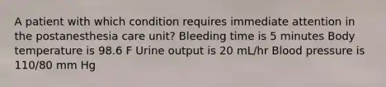 A patient with which condition requires immediate attention in the postanesthesia care unit? Bleeding time is 5 minutes Body temperature is 98.6 F Urine output is 20 mL/hr Blood pressure is 110/80 mm Hg