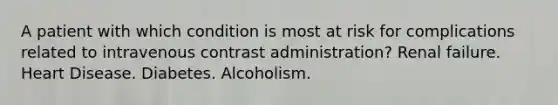 A patient with which condition is most at risk for complications related to intravenous contrast administration? Renal failure. Heart Disease. Diabetes. Alcoholism.