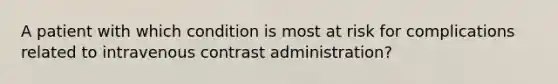 A patient with which condition is most at risk for complications related to intravenous contrast administration?