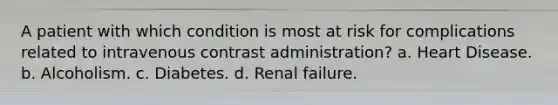 A patient with which condition is most at risk for complications related to intravenous contrast administration? a. Heart Disease. b. Alcoholism. c. Diabetes. d. Renal failure.