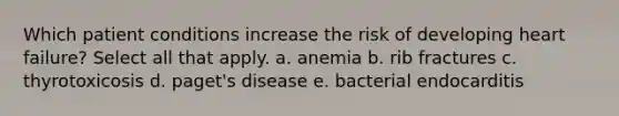 Which patient conditions increase the risk of developing heart failure? Select all that apply. a. anemia b. rib fractures c. thyrotoxicosis d. paget's disease e. bacterial endocarditis