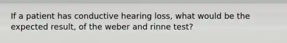 If a patient has conductive hearing loss, what would be the expected result, of the weber and rinne test?