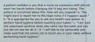 A patient confides in you that a nurse on a previous shift did not wash her hands before changing the IV bag and tubing. The patient is concerned about this. How will you respond? a. "You might want to report her to the head nurse if it happens again." b. "It is appropriate for you to ask any health-care worker to perform hand hygiene before touching your tubes." c. "I am sure she used hand sanitizer when she came into the room and you just did not see her do it." d. "I will talk to her personally and make sure that she knows not to touch you or your tubes without performing hand hygiene."