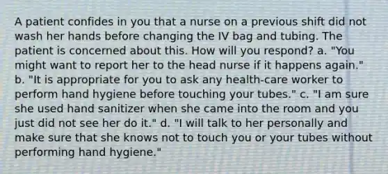 A patient confides in you that a nurse on a previous shift did not wash her hands before changing the IV bag and tubing. The patient is concerned about this. How will you respond? a. "You might want to report her to the head nurse if it happens again." b. "It is appropriate for you to ask any health-care worker to perform hand hygiene before touching your tubes." c. "I am sure she used hand sanitizer when she came into the room and you just did not see her do it." d. "I will talk to her personally and make sure that she knows not to touch you or your tubes without performing hand hygiene."