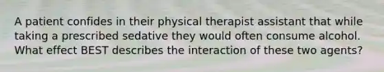 A patient confides in their physical therapist assistant that while taking a prescribed sedative they would often consume alcohol. What effect BEST describes the interaction of these two agents?