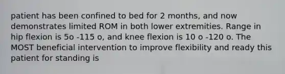 patient has been confined to bed for 2 months, and now demonstrates limited ROM in both lower extremities. Range in hip flexion is 5o -115 o, and knee flexion is 10 o -120 o. The MOST beneficial intervention to improve flexibility and ready this patient for standing is