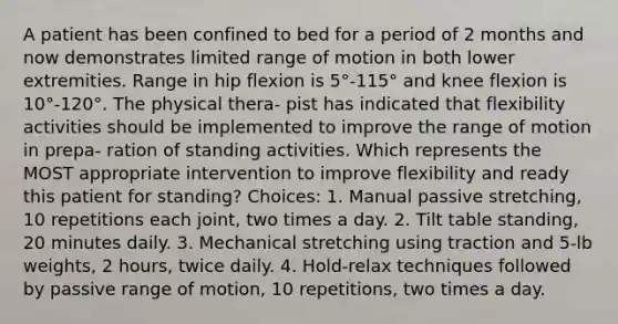 A patient has been confined to bed for a period of 2 months and now demonstrates limited range of motion in both lower extremities. Range in hip flexion is 5°-115° and knee flexion is 10°-120°. The physical thera- pist has indicated that flexibility activities should be implemented to improve the range of motion in prepa- ration of standing activities. Which represents the MOST appropriate intervention to improve flexibility and ready this patient for standing? Choices: 1. Manual passive stretching, 10 repetitions each joint, two times a day. 2. Tilt table standing, 20 minutes daily. 3. Mechanical stretching using traction and 5-lb weights, 2 hours, twice daily. 4. Hold-relax techniques followed by passive range of motion, 10 repetitions, two times a day.