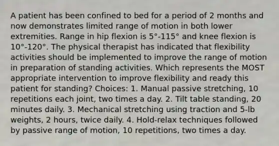 A patient has been confined to bed for a period of 2 months and now demonstrates limited range of motion in both lower extremities. Range in hip flexion is 5°-115° and knee flexion is 10°-120°. The physical therapist has indicated that flexibility activities should be implemented to improve the range of motion in preparation of standing activities. Which represents the MOST appropriate intervention to improve flexibility and ready this patient for standing? Choices: 1. Manual passive stretching, 10 repetitions each joint, two times a day. 2. Tilt table standing, 20 minutes daily. 3. Mechanical stretching using traction and 5-lb weights, 2 hours, twice daily. 4. Hold-relax techniques followed by passive range of motion, 10 repetitions, two times a day.