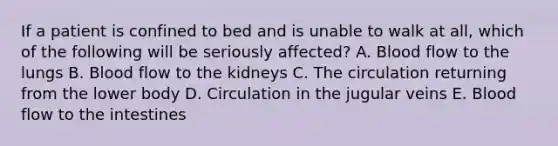 If a patient is confined to bed and is unable to walk at all, which of the following will be seriously affected? A. Blood flow to the lungs B. Blood flow to the kidneys C. The circulation returning from the lower body D. Circulation in the jugular veins E. Blood flow to the intestines