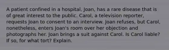 A patient confined in a hospital, Joan, has a rare disease that is of great interest to the public. Carol, a television reporter, requests Joan to consent to an interview. Joan refuses, but Carol, nonetheless, enters Joan's room over her objection and photographs her. Joan brings a suit against Carol. Is Carol liable? If so, for what tort? Explain.