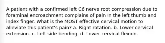 A patient with a confirmed left C6 nerve root compression due to foraminal encroachment complains of pain in the left thumb and index finger. What is the MOST effective cervical motion to alleviate this patient's pain? a. Right rotation. b. Lower cervical extension. c. Left side bending. d. Lower cervical flexion.