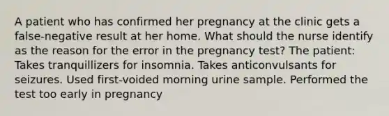 A patient who has confirmed her pregnancy at the clinic gets a false-negative result at her home. What should the nurse identify as the reason for the error in the pregnancy test? The patient: Takes tranquillizers for insomnia. Takes anticonvulsants for seizures. Used first-voided morning urine sample. Performed the test too early in pregnancy