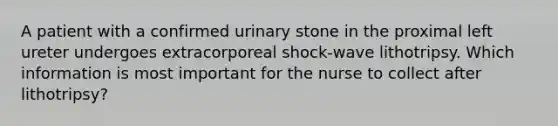 A patient with a confirmed urinary stone in the proximal left ureter undergoes extracorporeal shock-wave lithotripsy. Which information is most important for the nurse to collect after lithotripsy?