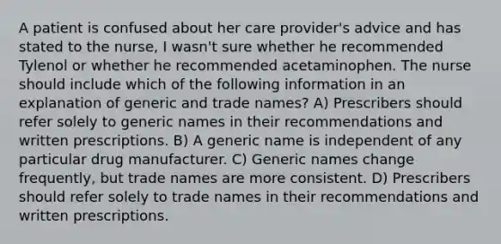 A patient is confused about her care provider's advice and has stated to the nurse, I wasn't sure whether he recommended Tylenol or whether he recommended acetaminophen. The nurse should include which of the following information in an explanation of generic and trade names? A) Prescribers should refer solely to generic names in their recommendations and written prescriptions. B) A generic name is independent of any particular drug manufacturer. C) Generic names change frequently, but trade names are more consistent. D) Prescribers should refer solely to trade names in their recommendations and written prescriptions.