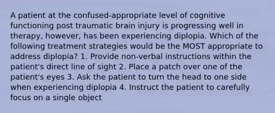 A patient at the confused-appropriate level of cognitive functioning post traumatic brain injury is progressing well in therapy, however, has been experiencing diplopia. Which of the following treatment strategies would be the MOST appropriate to address diplopia? 1. Provide non-verbal instructions within the patient's direct line of sight 2. Place a patch over one of the patient's eyes 3. Ask the patient to turn the head to one side when experiencing diplopia 4. Instruct the patient to carefully focus on a single object