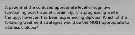 A patient at the confused-appropriate level of cognitive functioning post traumatic brain injury is progressing well in therapy, however, has been experiencing diplopia. Which of the following treatment strategies would be the MOST appropriate to address diplopia?