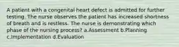 A patient with a congenital heart defect is admitted for further testing. The nurse observes the patient has increased shortness of breath and is restless. The nurse is demonstrating which phase of the nursing process? a.Assessment b.Planning c.Implementation d.Evaluation