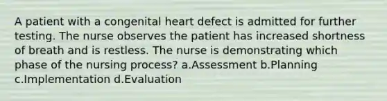 A patient with a congenital heart defect is admitted for further testing. The nurse observes the patient has increased shortness of breath and is restless. The nurse is demonstrating which phase of the nursing process? a.Assessment b.Planning c.Implementation d.Evaluation