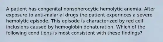 A patient has congenital nonspherocytic hemolytic anemia. After exposure to anti-malarial drugs the patient experinces a severe hemolytic episode. This episode is characterized by red cell inclusions caused by hemoglobin denaturation. Which of the following conditions is most consistent with these findings?