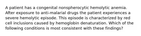 A patient has a congenital nonspherocytic hemolytic anemia. After exposure to anti-malarial drugs the patient experiences a severe hemolytic episode. This episode is characterized by red cell inclusions caused by hemoglobin denaturation. Which of the following conditions is most consistent with these findings?