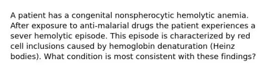 A patient has a congenital nonspherocytic hemolytic anemia. After exposure to anti-malarial drugs the patient experiences a sever hemolytic episode. This episode is characterized by red cell inclusions caused by hemoglobin denaturation (Heinz bodies). What condition is most consistent with these findings?