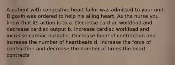 A patient with congestive heart failur was admitted to your unit. Digoxin was ordered to help his ailing heart. As the nurse you know that its action is to a. Decrease cardiac workload and decrease cardiac output b. Increase cardiac workload and increase cardiac output c. Decrease force of contraction and increase the number of heartbeats d. Increase the force of contraction and decrease the number of times the heart contracts