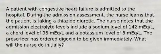 A patient with congestive heart failure is admitted to the hospital. During the admission assessment, the nurse learns that the patient is taking a thiazide diuretic. The nurse notes that the admission electrolyte levels include a sodium level of 142 mEq/L, a chord level of 98 mEq/L and a potassium level of 3 mEq/L. The prescriber has ordered digoxin to be given immediately. What will the nurse do initially?