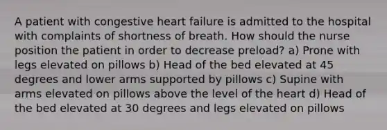 A patient with congestive heart failure is admitted to the hospital with complaints of shortness of breath. How should the nurse position the patient in order to decrease preload? a) Prone with legs elevated on pillows b) Head of the bed elevated at 45 degrees and lower arms supported by pillows c) Supine with arms elevated on pillows above the level of the heart d) Head of the bed elevated at 30 degrees and legs elevated on pillows