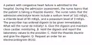 A patient with congestive heart failure is admitted to the hospital. During the admission assessment, the nurse learns that the patient is taking a thiazide diuretic. The nurse notes that the admission electrolyte levels include a sodium level of 142 mEq/L, a chloride level of 95 mEq/L, and a potassium level of 3 mEq/L. The prescriber has ordered digoxin to be given immediately. What will the nurse do initially? A. Give the digoxin and maintain close cardiac monitoring. B. Hold the digoxin and report the laboratory values to the provider. C. Hold the thiazide diuretic and give the digoxin. D. Request an order for an electrocardiogram (ECG).