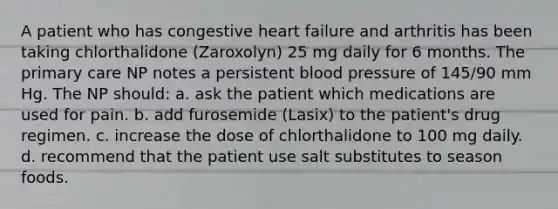 A patient who has congestive heart failure and arthritis has been taking chlorthalidone (Zaroxolyn) 25 mg daily for 6 months. The primary care NP notes a persistent blood pressure of 145/90 mm Hg. The NP should: a. ask the patient which medications are used for pain. b. add furosemide (Lasix) to the patient's drug regimen. c. increase the dose of chlorthalidone to 100 mg daily. d. recommend that the patient use salt substitutes to season foods.