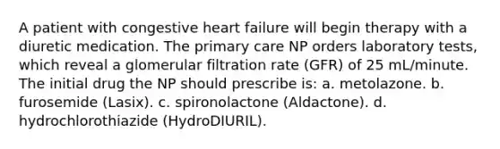 A patient with congestive heart failure will begin therapy with a diuretic medication. The primary care NP orders laboratory tests, which reveal a glomerular filtration rate (GFR) of 25 mL/minute. The initial drug the NP should prescribe is: a. metolazone. b. furosemide (Lasix). c. spironolactone (Aldactone). d. hydrochlorothiazide (HydroDIURIL).