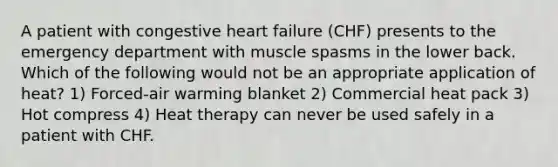 A patient with congestive heart failure (CHF) presents to the emergency department with muscle spasms in the lower back. Which of the following would not be an appropriate application of heat? 1) Forced-air warming blanket 2) Commercial heat pack 3) Hot compress 4) Heat therapy can never be used safely in a patient with CHF.