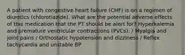 A patient with congestive heart failure (CHF) is on a regimen of diuretics (chlorotiazide). What are the potential adverse effects of this medication that the PT should be alert for? Hyperkalemia and premature ventricular contractions (PVCs). / Myalgia and joint pains / Orthostatic hypotension and dizziness / Reflex tachycardia and unstable BP