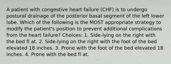 A patient with congestive heart failure (CHF) is to undergo postural drainage of the posterior basal segment of the left lower lobe. Which of the following is the MOST appropriate strategy to modify the patient's position to prevent additional complications from the heart failure? Choices: 1. Side-lying on the right with the bed fl at. 2. Side-lying on the right with the foot of the bed elevated 18 inches. 3. Prone with the foot of the bed elevated 18 inches. 4. Prone with the bed fl at.