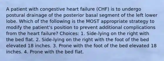 A patient with congestive heart failure (CHF) is to undergo postural drainage of the posterior basal segment of the left lower lobe. Which of the following is the MOST appropriate strategy to modify the patient's position to prevent additional complications from <a href='https://www.questionai.com/knowledge/kya8ocqc6o-the-heart' class='anchor-knowledge'>the heart</a> failure? Choices: 1. Side-lying on the right with the bed flat. 2. Side-lying on the right with the foot of the bed elevated 18 inches. 3. Prone with the foot of the bed elevated 18 inches. 4. Prone with the bed flat.