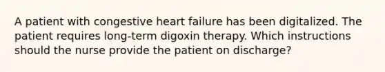 A patient with congestive heart failure has been digitalized. The patient requires long-term digoxin therapy. Which instructions should the nurse provide the patient on discharge?