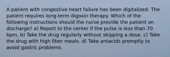 A patient with congestive heart failure has been digitalized. The patient requires long-term digoxin therapy. Which of the following instructions should the nurse provide the patient on discharge? a) Report to the center if the pulse is less than 70 bpm. b) Take the drug regularly without skipping a dose. c) Take the drug with high fiber meals. d) Take antacids promptly to avoid gastric problems.