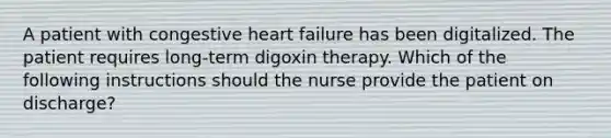 A patient with congestive heart failure has been digitalized. The patient requires long-term digoxin therapy. Which of the following instructions should the nurse provide the patient on discharge?