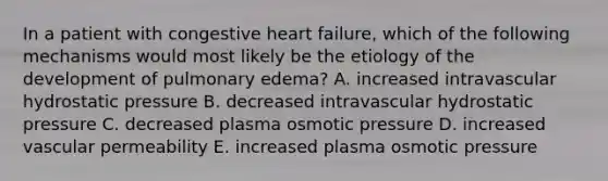 In a patient with congestive heart failure, which of the following mechanisms would most likely be the etiology of the development of pulmonary edema? A. increased intravascular hydrostatic pressure B. decreased intravascular hydrostatic pressure C. decreased plasma osmotic pressure D. increased vascular permeability E. increased plasma osmotic pressure