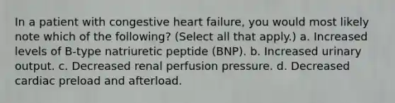 In a patient with congestive heart failure, you would most likely note which of the following? (Select all that apply.) a. Increased levels of B-type natriuretic peptide (BNP). b. Increased urinary output. c. Decreased renal perfusion pressure. d. Decreased cardiac preload and afterload.