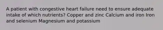 A patient with congestive heart failure need to ensure adequate intake of which nutrients? Copper and zinc Calcium and iron Iron and selenium Magnesium and potassium