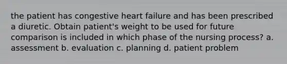 the patient has congestive heart failure and has been prescribed a diuretic. Obtain patient's weight to be used for future comparison is included in which phase of the <a href='https://www.questionai.com/knowledge/kqKROlytRg-nursing-process' class='anchor-knowledge'>nursing process</a>? a. assessment b. evaluation c. planning d. patient problem