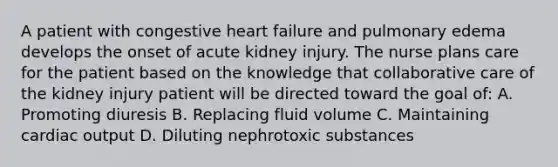 A patient with congestive heart failure and pulmonary edema develops the onset of acute kidney injury. The nurse plans care for the patient based on the knowledge that collaborative care of the kidney injury patient will be directed toward the goal of: A. Promoting diuresis B. Replacing fluid volume C. Maintaining cardiac output D. Diluting nephrotoxic substances