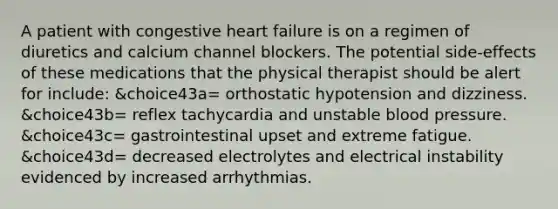 A patient with congestive heart failure is on a regimen of diuretics and calcium channel blockers. The potential side-effects of these medications that the physical therapist should be alert for include: &choice43a= orthostatic hypotension and dizziness. &choice43b= reflex tachycardia and unstable blood pressure. &choice43c= gastrointestinal upset and extreme fatigue. &choice43d= decreased electrolytes and electrical instability evidenced by increased arrhythmias.