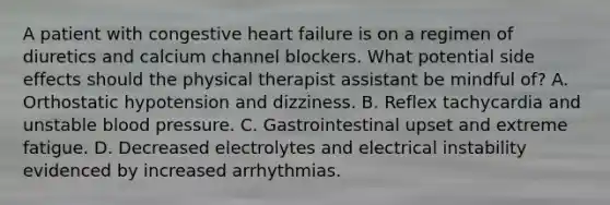 A patient with congestive heart failure is on a regimen of diuretics and calcium channel blockers. What potential side effects should the physical therapist assistant be mindful of? A. Orthostatic hypotension and dizziness. B. Reflex tachycardia and unstable blood pressure. C. Gastrointestinal upset and extreme fatigue. D. Decreased electrolytes and electrical instability evidenced by increased arrhythmias.