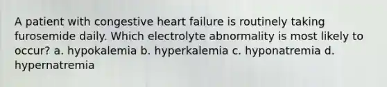 A patient with congestive heart failure is routinely taking furosemide daily. Which electrolyte abnormality is most likely to occur? a. hypokalemia b. hyperkalemia c. hyponatremia d. hypernatremia