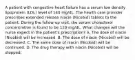 A patient with congestive heart failure has a serum low density lipoprotein (LDL) level of 140 mg/dL. The health care provider prescribes extended release niacin (Nicobid) tablets to the patient. During the follow-up visit, the serum cholesterol concentration is found to be 120 mg/dL. What changes will the nurse expect in the patient's prescription? A. The dose of niacin (Nicobid) will be increased. B. The dose of niacin (Nicobid) will be decreased. C. The same dose of niacin (Nicobid) will be continued. D. The drug therapy with niacin (Nicobid) will be stopped.