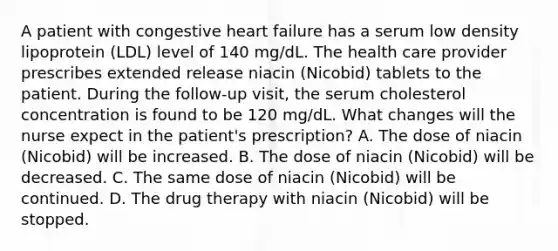 A patient with congestive heart failure has a serum low density lipoprotein (LDL) level of 140 mg/dL. The health care provider prescribes extended release niacin (Nicobid) tablets to the patient. During the follow-up visit, the serum cholesterol concentration is found to be 120 mg/dL. What changes will the nurse expect in the patient's prescription? A. The dose of niacin (Nicobid) will be increased. B. The dose of niacin (Nicobid) will be decreased. C. The same dose of niacin (Nicobid) will be continued. D. The drug therapy with niacin (Nicobid) will be stopped.