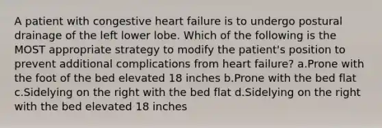 A patient with congestive heart failure is to undergo postural drainage of the left lower lobe. Which of the following is the MOST appropriate strategy to modify the patient's position to prevent additional complications from heart failure? a.Prone with the foot of the bed elevated 18 inches b.Prone with the bed flat c.Sidelying on the right with the bed flat d.Sidelying on the right with the bed elevated 18 inches