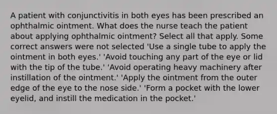 A patient with conjunctivitis in both eyes has been prescribed an ophthalmic ointment. What does the nurse teach the patient about applying ophthalmic ointment? Select all that apply. Some correct answers were not selected 'Use a single tube to apply the ointment in both eyes.' 'Avoid touching any part of the eye or lid with the tip of the tube.' 'Avoid operating heavy machinery after instillation of the ointment.' 'Apply the ointment from the outer edge of the eye to the nose side.' 'Form a pocket with the lower eyelid, and instill the medication in the pocket.'